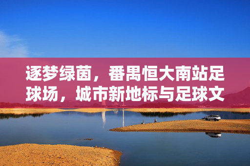 逐梦绿茵，番禺恒大南站足球场，城市新地标与足球文化的交汇之地，逐梦绿茵，番禺恒大南站足球场，城市新地标与足球文化的交汇之地
