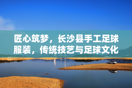 匠心筑梦，长沙县手工足球服装，传统技艺与足球文化碰撞出的温暖力量，匠心筑梦，长沙县手工足球服装，传统技艺与足球文化碰撞出的温暖力量