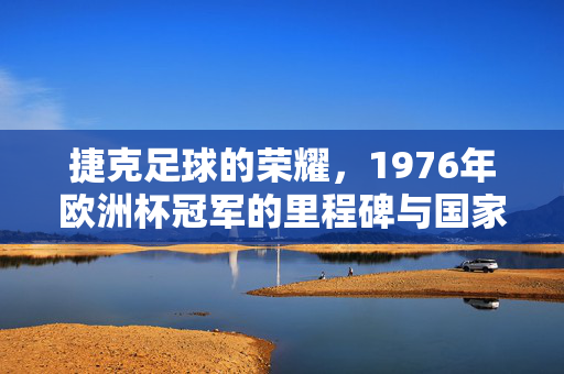 捷克足球的荣耀，1976年欧洲杯冠军的里程碑与国家队的辉煌征程，捷克足球的荣耀，1976年欧洲杯冠军的里程碑与国家队的辉煌征程