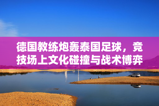 德国教练炮轰泰国足球，竞技场上文化碰撞与战术博弈的缩影，德国教练炮轰泰国足球，竞技场上文化碰撞与战术博弈的缩影