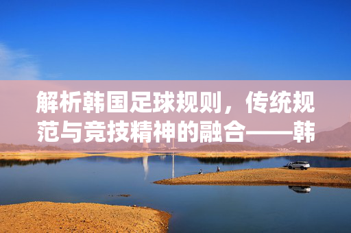 解析韩国足球规则，传统规范与竞技精神的融合——韩国足球规则详解，韩国足球规则解析，传统规范与竞技精神的融合