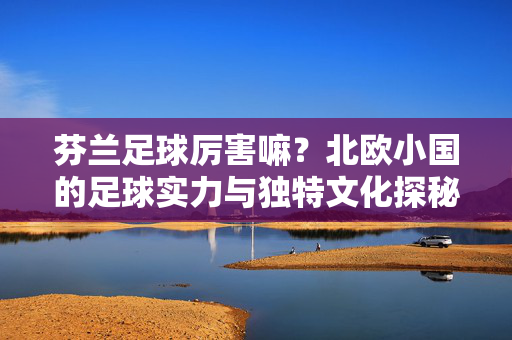 芬兰足球厉害嘛？北欧小国的足球实力与独特文化探秘，芬兰足球厉害吗？北欧小国的足球实力与文化探秘