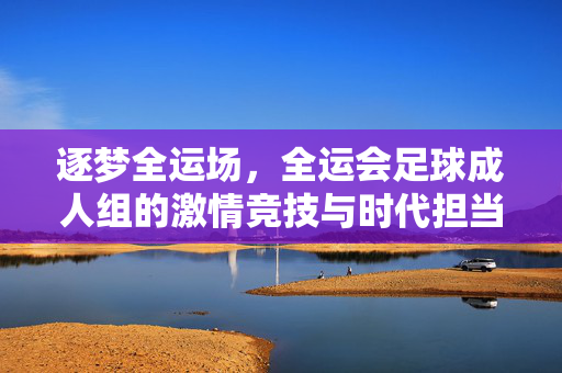 逐梦全运场，全运会足球成人组的激情竞技与时代担当，逐梦全运场，全运会足球成人组的激情竞技与时代担当
