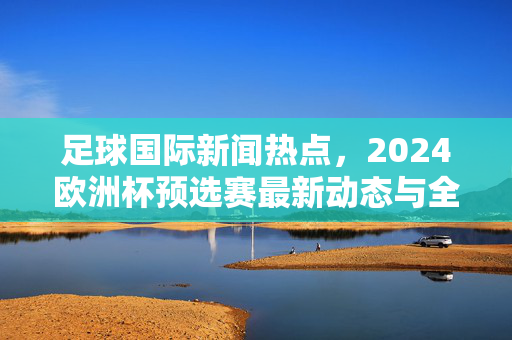 足球国际新闻热点，2024欧洲杯预选赛最新动态与全球赛事焦点解析，足球国际新闻热点，2024欧洲杯预选赛最新动态与全球赛事焦点解析