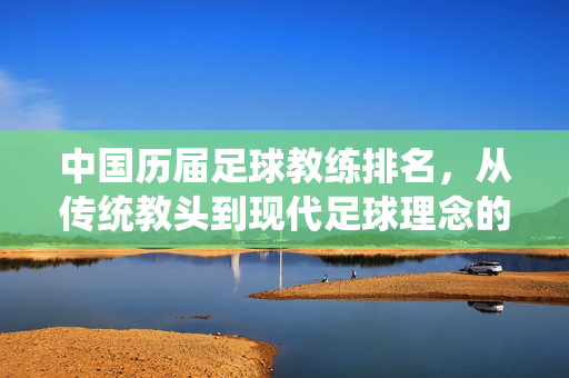中国历届足球教练排名，从传统教头到现代足球理念的探索与变迁——基于执教成绩、战术革新与足球文化影响的综合评价，中国历届足球教练排名，从传统教头到现代足球理念的探索与变迁——基于执教成绩、战术革新与足球文化影响的综合评价