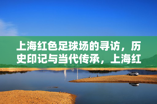 上海红色足球场的寻访，历史印记与当代传承，上海红色足球场的寻访，历史印记与当代传承