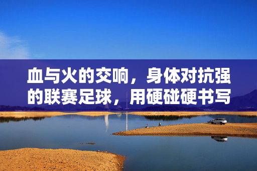 血与火的交响，身体对抗强的联赛足球，用硬碰硬书写足球的纯粹与激情，血与火的交响，硬碰硬对抗中绽放的足球纯粹激情