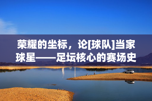 荣耀的坐标，论[球队]当家球星——足坛核心的赛场史诗与精神图腾，荣耀的坐标，论[球队]当家球星——足坛核心的赛场史诗与精神图腾