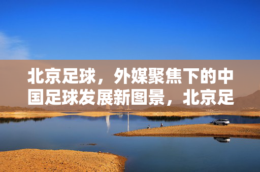 北京足球，外媒聚焦下的中国足球发展新图景，北京足球，外媒聚焦下的中国足球发展新图景