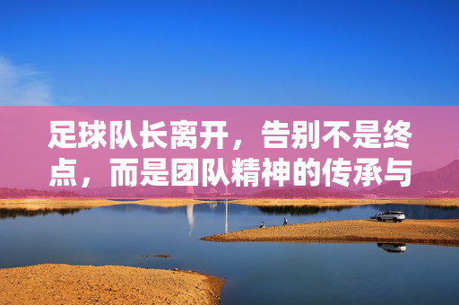 足球队长离开，告别不是终点，而是团队精神的传承与新生，足球队长离开，告别不是终点，而是团队精神的传承与新生