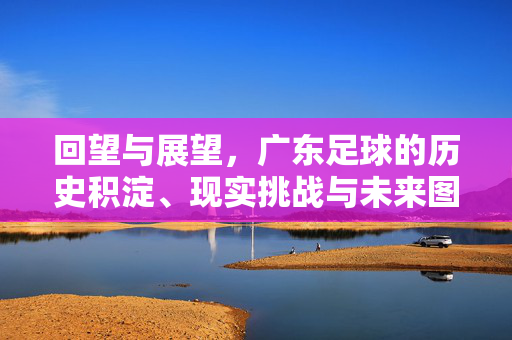 回望与展望，广东足球的历史积淀、现实挑战与未来图景，回望与展望，广东足球的历史积淀、现实挑战与未来图景