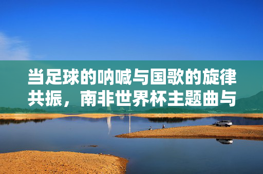 当足球的呐喊与国歌的旋律共振,南非世界杯主题曲与南非国歌的深情共鸣,足球呐喊与国歌旋律共振,南非世界杯主题曲与南非国歌的深情共鸣