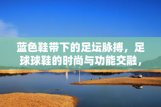 蓝色鞋带下的足坛脉搏，足球球鞋的时尚与功能交融，蓝色鞋带下的足坛脉搏，足球球鞋的时尚与功能交融