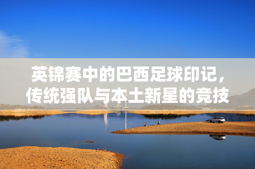 英锦赛中的巴西足球印记，传统强队与本土新星的竞技碰撞，英锦赛中的巴西足球印记，传统强队与本土新星的竞技碰撞