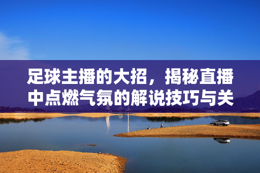 足球主播的大招，揭秘直播中点燃气氛的解说技巧与关键瞬间，足球主播的大招，揭秘直播中点燃气氛的解说技巧与关键瞬间