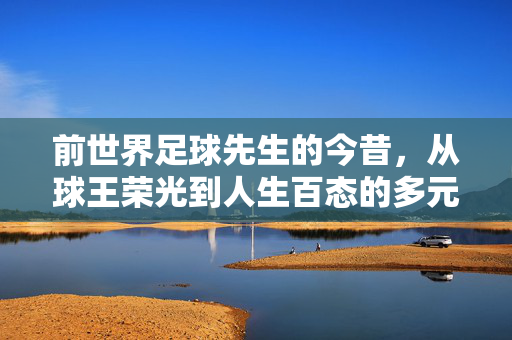 前世界足球先生的今昔，从球王荣光到人生百态的多元轨迹