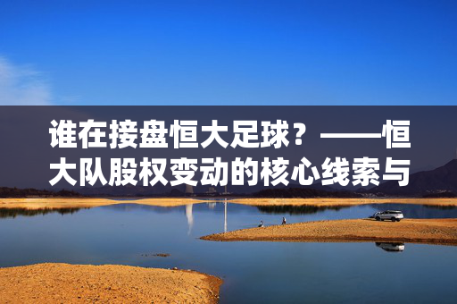 谁在接盘恒大足球？——恒大队股权变动的核心线索与市场解读，谁在接盘恒大足球？——恒大队股权变动的核心线索与市场解读