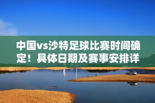 中国vs沙特足球比赛时间确定！具体日期及赛事安排详解，中国vs沙特足球比赛时间确定，具体日期及赛事安排详解