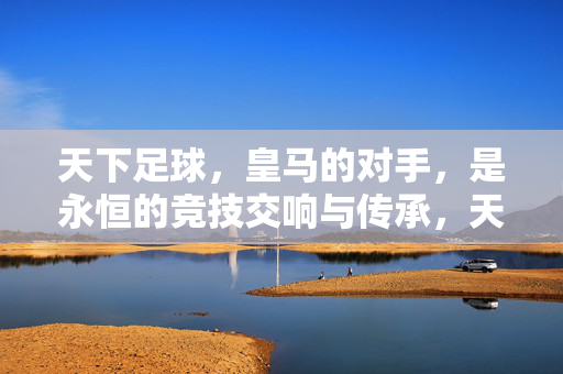 天下足球，皇马的对手，是永恒的竞技交响与传承，天下足球，皇马的对手，是永恒的竞技交响与传承
