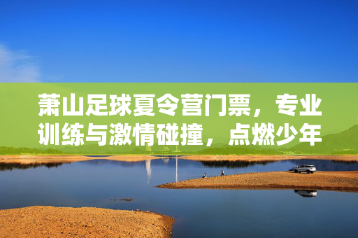 萧山足球夏令营门票，专业训练与激情碰撞，点燃少年足球梦想，萧山足球夏令营，专业训练与激情碰撞，点燃少年足球梦想