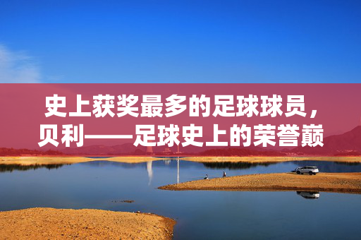 史上获奖最多的足球球员，贝利——足球史上的荣誉巅峰，史上获奖最多的足球球员贝利，足球史上的荣誉巅峰
