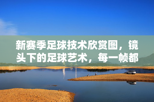 新赛季足球技术欣赏图，镜头下的足球艺术，每一帧都是技术的盛宴，新赛季足球技术欣赏，镜头下的足球艺术，每一帧都是技术的盛宴