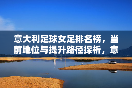 意大利足球女足排名榜，当前地位与提升路径探析，意大利女足排名榜，当前地位与提升路径探析