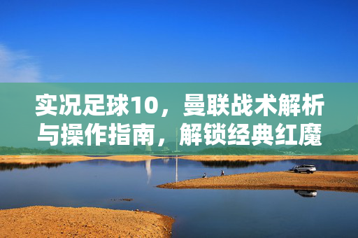 实况足球10，曼联战术解析与操作指南，解锁经典红魔攻防体系，实况足球10曼联战术解析与操作指南，解锁经典红魔攻防体系