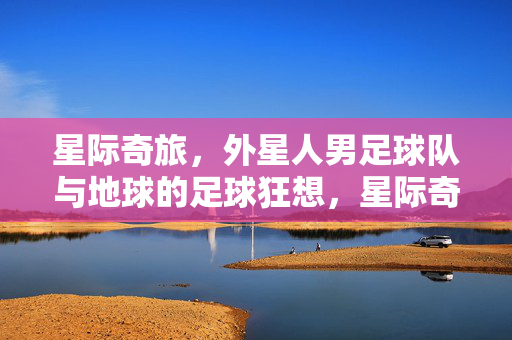 星际奇旅，外星人男足球队与地球的足球狂想，星际奇旅，外星人男足球队与地球的足球狂想