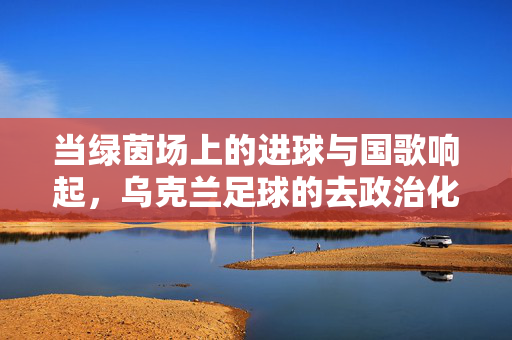 当绿茵场上的进球与国歌响起，乌克兰足球的去政治化迷思与深层现实