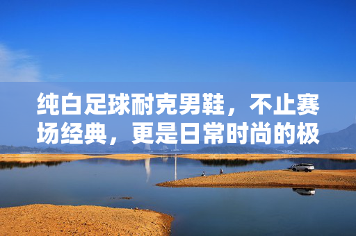 纯白足球耐克男鞋，不止赛场经典，更是日常时尚的极简宣言，纯白足球耐克男鞋，赛场经典，日常时尚的极简宣言