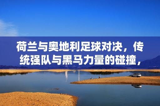 荷兰与奥地利足球对决，传统强队与黑马力量的碰撞，点燃欧洲赛场的新火花