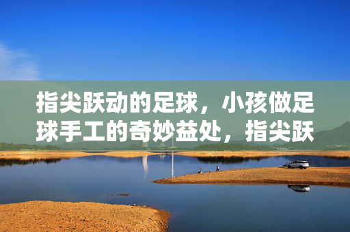指尖跃动的足球，小孩做足球手工的奇妙益处，指尖跃动的足球，孩子做足球手工的奇妙益处
