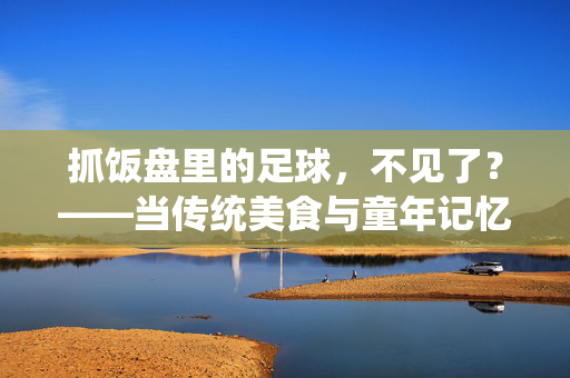 抓饭盘里的足球，不见了？——当传统美食与童年记忆的交集变淡，抓饭盘里的足球，不见了？——当传统美食与童年记忆的交集变淡