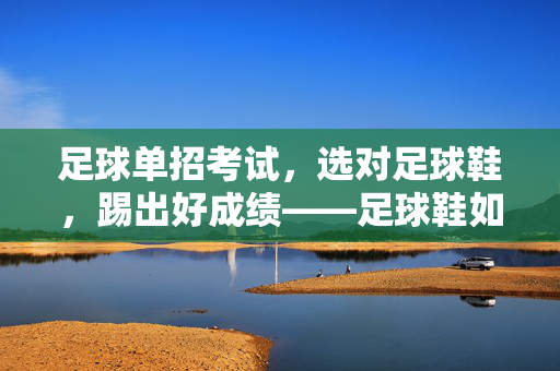 足球单招考试，选对足球鞋，踢出好成绩——足球鞋如何助力单招考生冲刺，足球单招考试，选对足球鞋，踢出好成绩——足球鞋如何助力单招考生冲刺