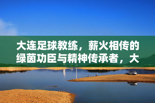 大连足球教练，薪火相传的绿茵功臣与精神传承者，大连足球教练，薪火相传的绿茵功臣与精神传承者