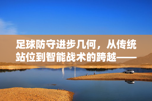 足球防守进步几何，从传统站位到智能战术的跨越——审视现代足球防守的深度与广度