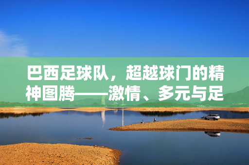 巴西足球队，超越球门的精神图腾——激情、多元与足球文化的全球象征