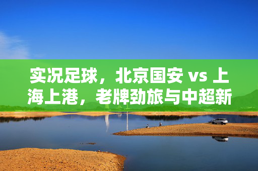 实况足球，北京国安 vs 上海上港，老牌劲旅与中超新贵的赛场博弈