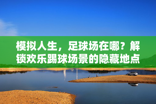 模拟人生，足球场在哪？解锁欢乐踢球场景的隐藏地点与玩法指南，模拟人生足球场位置全解，隐藏地点与欢乐踢球玩法指南