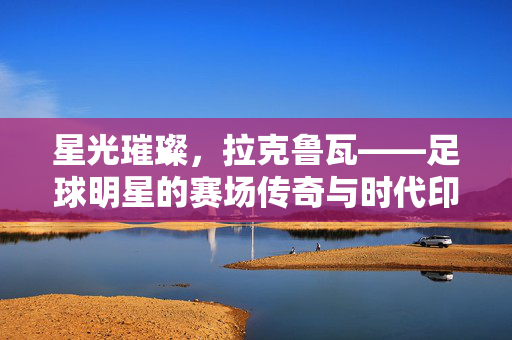 星光璀璨，拉克鲁瓦——足球明星的赛场传奇与时代印记