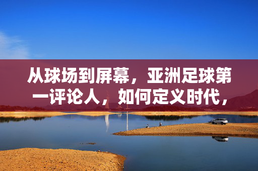 从球场到屏幕，亚洲足球第一评论人，如何定义时代，塑造足球文化