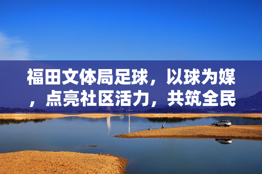 福田文体局足球,以球为媒,点亮社区活力,共筑全民足球梦