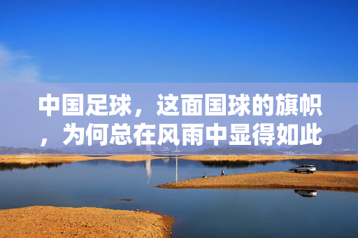 中国足球，这面国球的旗帜，为何总在风雨中显得如此不堪？——当球迷的呐喊变成无声的叹息