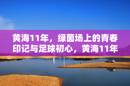黄海11年，绿茵场上的青春印记与足球初心，黄海11年，绿茵场上的青春印记与足球初心