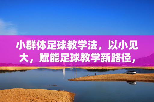 小群体足球教学法，以小见大，赋能足球教学新路径，小群体足球教学法，以小见大，赋能足球教学新路径