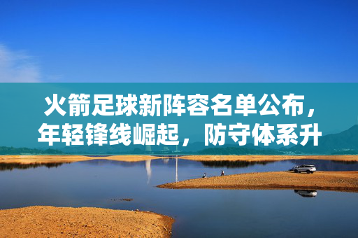 火箭足球新阵容名单公布，年轻锋线崛起，防守体系升级，新赛季蓄势待发，火箭足球新阵容名单公布，年轻锋线崛起，防守体系升级，新赛季蓄势待发