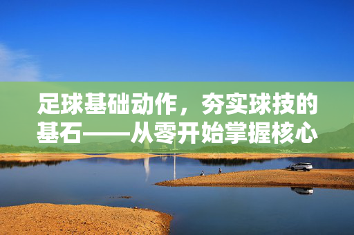 足球基础动作，夯实球技的基石——从零开始掌握核心技能，足球基础动作，夯实球技的基石——从零开始掌握核心技能