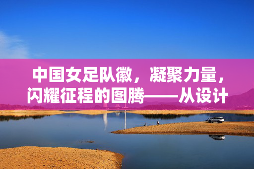 中国女足队徽，凝聚力量，闪耀征程的图腾——从设计到象征的深层解读，中国女足队徽，凝聚力量，闪耀征程的图腾——从设计到象征的深层解读