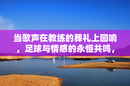 当歌声在教练的葬礼上回响，足球与情感的永恒共鸣，当歌声在教练的葬礼上回响，足球与情感的永恒共鸣
